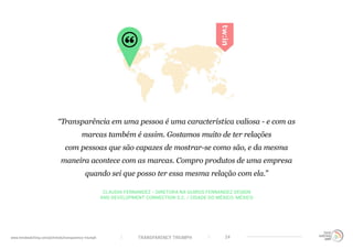 TRANSPARENCY TRIUMPHwww.trendwatching.com/pt/trends/transparency-triumph 24
CLAUDIA FERNANDEZ - DIRETORA NA QUIROS FERNANDEZ DESIGN
AND DEVELOPMENT CONNECTION S.C. / CIDADE DO MÉXICO, MÉXICO
“Transparência em uma pessoa é uma característica valiosa - e com as
marcas também é assim. Gostamos muito de ter relações
com pessoas que são capazes de mostrar-se como são, e da mesma
maneira acontece com as marcas. Compro produtos de uma empresa
quando sei que posso ter essa mesma relação com ela.”
 