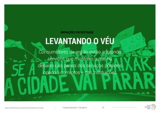 TRANSPARENCY TRIUMPHwww.trendwatching.com/pt/trends/transparency-triumph 26
LEVANTANDO O VÉU
Consumidores da região estão adotando
serviços que mostrem o que há
debaixo dos panos dos serviços públicos
opacos, corruptos e das instituições
INOVAÇÕES EM DESTAQUE
 