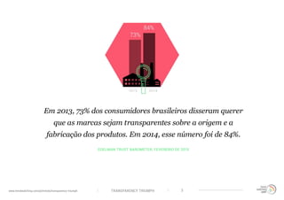 TRANSPARENCY TRIUMPHwww.trendwatching.com/pt/trends/transparency-triumph 3
EDELMAN TRUST BAROMETER, FEVEREIRO DE 2015
Em 2013, 73% dos consumidores brasileiros disseram querer
que as marcas sejam transparentes sobre a origem e a
fabricação dos produtos. Em 2014, esse número foi de 84%.
 