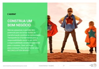 TRANSPARENCY TRIUMPHwww.trendwatching.com/pt/trends/transparency-triumph 37
CONSTRUA UM
BOM NEGÓCIO
Marcas pequenas e grandes têm
potencial para se tornar fontes de
transformação positiva na comunidade.
Transparência é fundamental para a
responsabilidade social e, em 2015,
a responsabilidade social é fundamental
para o sucesso. Quer um lugar
para começar? Que tal se tornar uma
RECONCILIATION BRAND?
E AGORA?
 