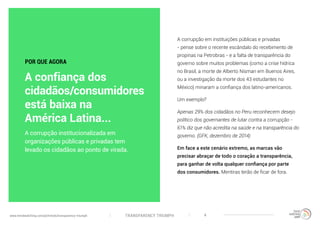 TRANSPARENCY TRIUMPHwww.trendwatching.com/pt/trends/transparency-triumph 4
A corrupção em instituições públicas e privadas
- pense sobre o recente escândalo do recebimento de
propinas na Petrobras - e a falta de transparência do
governo sobre muitos problemas (como a crise hídrica
no Brasil, a morte de Alberto Nisman em Buenos Aires,
ou a investigação da morte dos 43 estudantes no
México) minaram a confiança dos latino-americanos.
Um exemplo?
Apenas 29% dos cidadãos no Peru reconhecem desejo
político dos governantes de lutar contra a corrupção -
61% diz que não acredita na saúde e na transparência do
governo. (GFK, dezembro de 2014)
Em face a este cenário extremo, as marcas vão
precisar abraçar de todo o coração a transparência,
para ganhar de volta qualquer confiança por parte
dos consumidores. Mentiras terão de ficar de fora.
A corrupção institucionalizada em
organizações públicas e privadas tem
levado os cidadãos ao ponto de virada.
POR QUE AGORA
A confiança dos
cidadãos/consumidores
está baixa na
América Latina...
 