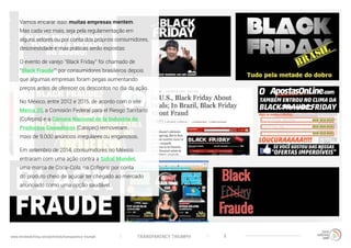 TRANSPARENCY TRIUMPHwww.trendwatching.com/pt/trends/transparency-triumph 5
Vamos encarar isso: muitas empresas mentem.
Mas cada vez mais, seja pela regulamentação em
alguns setores ou por conta dos próprios consumidores,
desonestidade e más práticas serão expostas:
O evento de varejo “Black Friday” foi chamado de
“Black Fraude’” por consumidores brasileiros depois
que algumas empresas foram pegas aumentando
preços antes de oferecer os descontos no dia da ação.
No México, entre 2012 e 2015, de acordo com o site
Merca 20, a Comisión Federal para el Riesgo Sanitario
(Cofepris) e a Cámara Nacional de la Industria de
Productos Cosméticos (Canipec) removeram
mais de 9.000 anúncios irregulares ou enganosos.
Em setembro de 2014, consumidores no México
entraram com uma ação contra a Sidral Mundet,
uma marca de Coca-Cola, na Cofepris por conta
do produto cheio de açúcar ter chegado ao mercado
anunciado como uma opção saudável.
 