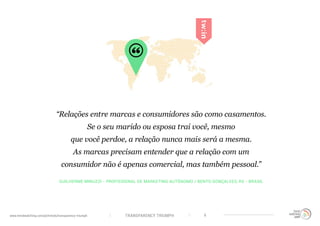 TRANSPARENCY TRIUMPHwww.trendwatching.com/pt/trends/transparency-triumph 6
GUILHERME MINUZZI - PROFISSIONAL DE MARKETING AUTÔNOMO / BENTO GONÇALVES, RS - BRASIL
“Relações entre marcas e consumidores são como casamentos.
Se o seu marido ou esposa trai você, mesmo
que você perdoe, a relação nunca mais será a mesma.
As marcas precisam entender que a relação com um
consumidor não é apenas comercial, mas também pessoal.”
 