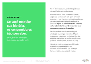 TRANSPARENCY TRIUMPHwww.trendwatching.com/pt/trends/transparency-triumph 7
Na era das redes sociais, escândalos podem ser
compartilhados na velocidade da luz.
Nas redes sociais, como Instagram ou Twitter,
as pessoas se relacionam com quem conhecem
ou confiam - esse é um dos motivos pelo qual essas
ferramentas tornaram-se fontes de informação
confiáveis. Agora, os consumidores das Américas
do Sul & Central estão usando essas redes para
expor as marcas que os desagradam.
Os consumidores confiam em informações
criadas por seus amigos e parentes (84%) em
redes sociais mais do que em dados vindos das
empresas que utilizam (81%) ou de um CEO (59%).
(Edelman Trust Barometer, fevereiro de 2015).
Não são só mentiras sobre preços, fabricação
ou benefícios para a saúde que vão
enfurecer os consumidores. Eles vão farejar
também histórias desonestas de marcas.
Então, eles vão contar para
todo mundo que puder ouvir.
POR QUE AGORA
Se você maquiar
sua história,
os consumidores
irão perceber.
 