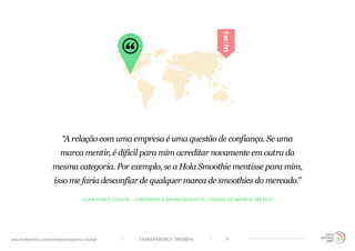 TRANSPARENCY TRIUMPHwww.trendwatching.com/pt/trends/transparency-triumph 9
JUAN PABLO ZAPATA - CONSUMER & BRAND INSIGHTS / CIDADE DO MÉXICO, MÉXICO
“A relação com uma empresa é uma questão de confiança. Se uma
marca mentir, é difícil para mim acreditar novamente em outra da
mesma categoria. Por exemplo, se a Hola Smoothie mentisse para mim,
isso me faria desconfiar de qualquer marca de smoothies do mercado.”
 