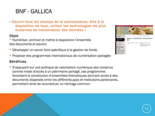 11
BNF - GALLICA
« Couvrir tous les champs de la connaissance, être à la
disposition de tous, utiliser les technologies les plus
modernes de transmission des données »
Objet
 Numériser, archiver et mettre à disposition l’ensemble
des documents et savoirs
 Développer un savoir faire spécifique à la gestion de fonds
 Proposer des programmes internationaux de numérisation partagée
Bénéfices
 S’appuyant sur une politique de valorisation numérique des contenus
comme mode d'accès à un patrimoine partagé, ces programmes
favorisent la constitution d’ensembles thématiques donnant accès à des
documents dispersés entre les différents pays et institutions partenaires,
permettant ainsi de reconstituer un héritage commun.
 