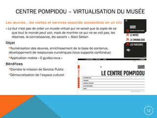 12
CENTRE POMPIDOU – VIRTUALISATION DU MUSÉE
Les œuvres , les visites et services associés accessibles en un clic
« Le but n'est pas de créer un musée virtuel qui ne serait que la copie de ce
que tout le monde peut voir, mais de montrer ce qui ne se voit pas, les
réserves, la connaissance, les savoirs ». Alain Seban
Objet
Numérisation des œuvres, enrichissement de la base de contenus,
développement de ressources numériques (tous supports confondus)
Application mobile « E-guidez-vous »
Bénéfices
Etendre la mission de Service Public
Démocratisation de l’espace culturel
 