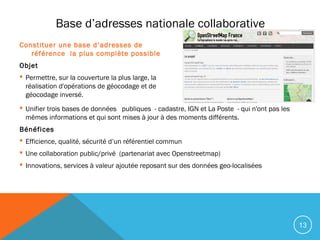 13
Base d’adresses nationale collaborative
Constituer une base d’adresses de
référence la plus complète possible
Objet
 Permettre, sur la couverture la plus large, la
réalisation d'opérations de géocodage et de
géocodage inversé.
 Unifier trois bases de données   publiques - cadastre, IGN et La Poste - qui n'ont pas les
mêmes informations et qui sont mises à jour à des moments différents.
Bénéfices
 Efficience, qualité, sécurité d’un référentiel commun
 Une collaboration public/privé (partenariat avec Openstreetmap)
 Innovations, services à valeur ajoutée reposant sur des données geo-localisées
 
