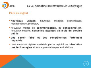 L’ère du digital
 nouveaux usages, nouveaux modèles économiques,
managériaux et sociétaux.
 nouveaux modes de communication, de consommation,
nouveaux besoins, nouvelles attentes vis-à-vis du service
public
 des savoir faire et des compétences fortement
impactés
 une mutation digitale accélérée par la rapidité de l’évolution
des technologies et leur appropriation par les individus.
3
LA VALORISATION DU PATRIMOINE NUMÉRIQUE
 