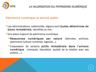 LA VALORISATION DU PATRIMOINE NUMÉRIQUE
Patrimoine numérique et service public
 Les administrations, collectivités, régions sont toutes détentrices de
biens immatériels, identifiés ou non.
 Une place majeure du patrimoine numérique
 Ressources numériques par nature (données, archives,
patrimoine culturel numérisé, logiciels…),
 L’expression de certains actifs immatériels dans l’univers
numérique (marques, réputation, qualité de la relation avec ses
publics …).
4
 