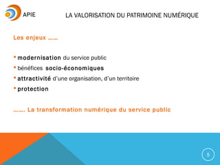 LA VALORISATION DU PATRIMOINE NUMÉRIQUE
5
Les enjeux ……
 modernisation du service public
 bénéfices socio-économiques
 attractivité d’une organisation, d’un territoire
 protection
……. La transformation numérique du service public
 