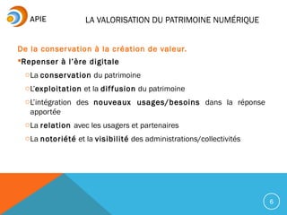 LA VALORISATION DU PATRIMOINE NUMÉRIQUE
De la conservation à la création de valeur.
Repenser à l’ère digitale
oLa conservation du patrimoine
oL’exploitation et la diffusion du patrimoine
oL’intégration des nouveaux usages/besoins dans la réponse
apportée
oLa relation avec les usagers et partenaires
oLa notoriété et la visibilité des administrations/collectivités
6
 