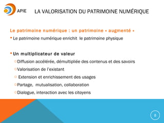 8
Le patrimoine numérique : un patrimoine « augmenté »
 Le patrimoine numérique enrichit le patrimoine physique
 Un multiplicateur de valeur
oDiffusion accélérée, démultipliée des contenus et des savoirs
oValorisation de l’existant
o Extension et enrichissement des usages
oPartage, mutualisation, collaboration
oDialogue, interaction avec les citoyens
LA VALORISATION DU PATRIMOINE NUMÉRIQUE
 