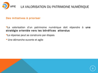 9
Des initiatives à prioriser
La valorisation d’un patrimoine numérique doit répondre à une
stratégie orientée vers les bénéfices attendus
La réponse peut se construire par étapes
 Une démarche ouverte et agile
LA VALORISATION DU PATRIMOINE NUMÉRIQUE
 