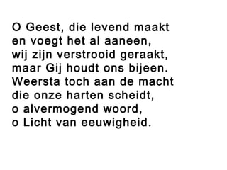 O Geest, die levend maakt
en voegt het al aaneen,
wij zijn verstrooid geraakt,
maar Gij houdt ons bijeen.
Weersta toch aan de macht
die onze harten scheidt,
o alvermogend woord,
o Licht van eeuwigheid.
 