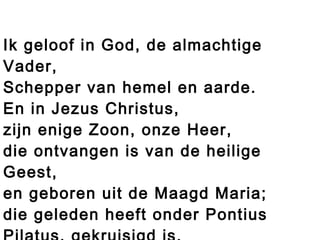 Ik geloof in God, de almachtige
Vader,
Schepper van hemel en aarde.
En in Jezus Christus,
zijn enige Zoon, onze Heer,
die ontvangen is van de heilige
Geest,
en geboren uit de Maagd Maria;
die geleden heeft onder Pontius
 