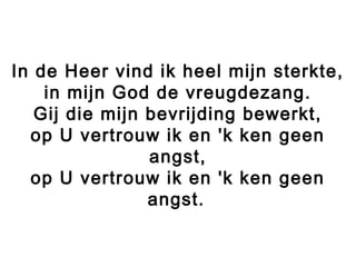 In de Heer vind ik heel mijn sterkte,
in mijn God de vreugdezang.
Gij die mijn bevrijding bewerkt,
op U vertrouw ik en 'k ken geen
angst,
op U vertrouw ik en 'k ken geen
angst.
 
