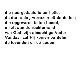 die neergedaald is ter helle,
de derde dag verrezen uit de doden;
die opgevaren is ten hemel,
en zit aan de rechterhand
van God, zijn almachtige Vader.
Vandaar zal Hij komen oordelen
de levenden en de doden.
 