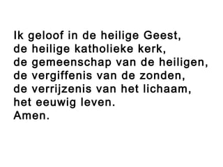 Ik geloof in de heilige Geest,
de heilige katholieke kerk,
de gemeenschap van de heiligen,
de vergiffenis van de zonden,
de verrijzenis van het lichaam,
het eeuwig leven.
Amen.
 