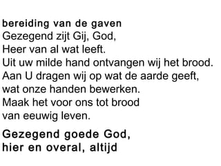 bereiding van de gaven
Gezegend zijt Gij, God,
Heer van al wat leeft.
Uit uw milde hand ontvangen wij het brood.
Aan U dragen wij op wat de aarde geeft,
wat onze handen bewerken.
Maak het voor ons tot brood
van eeuwig leven.
Gezegend goede God,
hier en overal, altijd
 