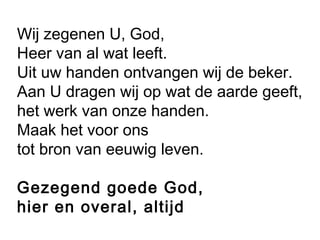 Wij zegenen U, God,
Heer van al wat leeft.
Uit uw handen ontvangen wij de beker.
Aan U dragen wij op wat de aarde geeft,
het werk van onze handen.
Maak het voor ons
tot bron van eeuwig leven.
Gezegend goede God,
hier en overal, altijd
 