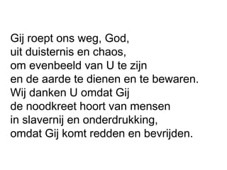 Gij roept ons weg, God,
uit duisternis en chaos,
om evenbeeld van U te zijn
en de aarde te dienen en te bewaren.
Wij danken U omdat Gij
de noodkreet hoort van mensen
in slavernij en onderdrukking,
omdat Gij komt redden en bevrijden.
 