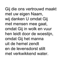 Gij die ons vertrouwd maakt
met uw eigen Naam,
wij danken U omdat Gij
met mensen mee gaat,
omdat Gij in wolk en vuur
hen leidt door de woestijn,
omdat Gij het manna
uit de hemel zendt
en de levensdorst stilt
met verkwikkend water.
 