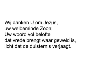 Wij danken U om Jezus,
uw welbeminde Zoon,
Uw woord vol belofte
dat vrede brengt waar geweld is,
licht dat de duisternis verjaagt.
 