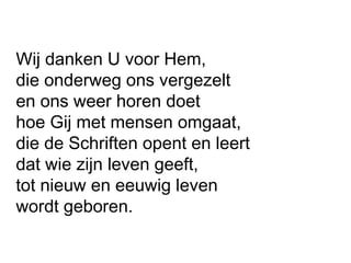 Wij danken U voor Hem,
die onderweg ons vergezelt
en ons weer horen doet
hoe Gij met mensen omgaat,
die de Schriften opent en leert
dat wie zijn leven geeft,
tot nieuw en eeuwig leven
wordt geboren.
 