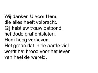 Wij danken U voor Hem,
die alles heeft volbracht.
Gij hebt uw trouw betoond,
het dode graf ontsloten,
Hem hoog verheven.
Het graan dat in de aarde viel
wordt het brood voor het leven
van heel de wereld.
 