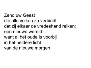 Zend uw Geest
die alle volken zo verbindt
dat zij elkaar de vredeshand reiken:
een nieuwe wereld
want al het oude is voorbij
in het heldere licht
van de nieuwe morgen.
 