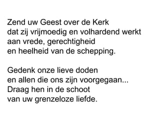 Zend uw Geest over de Kerk
dat zij vrijmoedig en volhardend werkt
aan vrede, gerechtigheid
en heelheid van de schepping.
 
Gedenk onze lieve doden
en allen die ons zijn voorgegaan...
Draag hen in de schoot
van uw grenzeloze liefde.
 