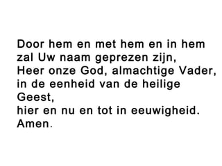 Door hem en met hem en in hem
zal Uw naam geprezen zijn,
Heer onze God, almachtige Vader,
in de eenheid van de heilige
Geest,
hier en nu en tot in eeuwigheid.
Amen.
 
