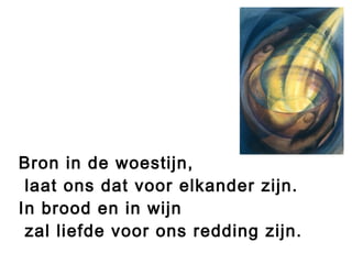 Bron in de woestijn,
laat ons dat voor elkander zijn.
In brood en in wijn
zal liefde voor ons redding zijn.
 