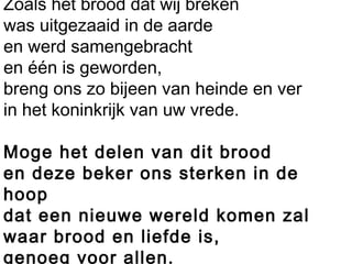 Zoals het brood dat wij breken
was uitgezaaid in de aarde
en werd samengebracht
en één is geworden,
breng ons zo bijeen van heinde en ver
in het koninkrijk van uw vrede.
 
Moge het delen van dit brood
en deze beker ons sterken in de
hoop
dat een nieuwe wereld komen zal
waar brood en liefde is,
genoeg voor allen.
 
