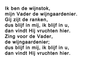 Ik ben de wijnstok,
mijn Vader de wijngaardenier.
Gij zijt de ranken,
dus blijf in mij, ik blijf in u,
dan vindt Hij vruchten hier.
Zing voor de Vader,
de wijngaardenier;
dus blijf in mij, ik blijf in u,
dan vindt Hij vruchten hier.
 