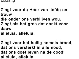 Lofzang
Zingt voor de Heer van liefde en
trouw
die onder ons verblijven wou.
Zingt als het gras dat dankt voor
dauw
alleluia, alleluia.
 
Zingt voor het heilig hemels brood,
dat ons versterkt in alle nood,
dat ons doet leven na de dood;
alleluia, alleluia.
 