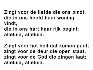 Zingt voor de liefde die ons bindt,
die in ons hoofd haar woning
vindt,
die in ons hart haar rijk begint;
alleluia, alleluia.
 
Zingt voor het heil dat komen gaat;
zingt voor de deur die open staat,
zingt voor de God die zingen laat;
alleluia, alleluia.
 