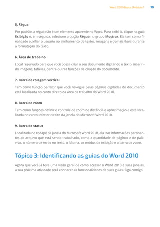 Word 2010 Básico | Módulo 1 10
5. Régua
Por padrão, a régua não é um elemento aparente no Word. Para exibi-la, clique na guia
Exibição e, em seguida, selecione a opção Régua no grupo Mostrar. Ela tem como fi-
nalidade auxiliar o usuário no alinhamento de textos, imagens e demais itens durante
a formatação do texto.
6. Área de trabalho
Local reservado para que você possa criar o seu documento digitando o texto, inserin-
do imagens, tabelas, dentre outras funções de criação do documento.
7. Barra de rolagem vertical
Tem como função permitir que você navegue pelas páginas digitadas do documento
está localizada no canto direito da área de trabalho do Word 2010.
8. Barra de zoom
Tem como funções definir o controle de zoom de distância e aproximação e está loca-
lizada no canto inferior direito da janela do Microsoft Word 2010.
9. Barra de status
Localizada no rodapé da janela do Microsoft Word 2010, ela traz informações pertinen-
tes ao arquivo que está sendo trabalhado, como a quantidade de páginas e de pala-
vras, o número de erros no texto, o idioma, os modos de exibição e a barra de zoom.
Tópico 3: Identificando as guias do Word 2010
Agora que você já teve uma visão geral de como acessar o Word 2010 e suas janelas,
a sua próxima atividade será conhecer as funcionalidades de suas guias. Siga comigo!
 
