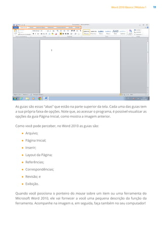 Word 2010 Básico | Módulo 1 11
As guias são essas “abas” que estão na parte superior da tela. Cada uma das guias tem
a sua própria faixa de opções. Note que, ao acessar o programa, é possível visualizar as
opções da guia Página Inicial, como mostra a imagem anterior.
Como você pode perceber, no Word 2010 as guias são:
●
● Arquivo;
●
● Página Inicial;
●
● Inserir;
●
● Layout da Página;
●
● Referências;
●
● Correspondências;
●
● Revisão; e
●
● Exibição.
Quando você posiciona o ponteiro do mouse sobre um item ou uma ferramenta do
Microsoft Word 2010, ele vai fornecer a você uma pequena descrição da função da
ferramenta. Acompanhe na imagem e, em seguida, faça também no seu computador!
 