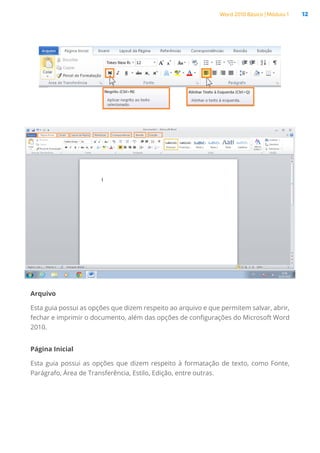 Word 2010 Básico | Módulo 1 12
Arquivo
Esta guia possui as opções que dizem respeito ao arquivo e que permitem salvar, abrir,
fechar e imprimir o documento, além das opções de configurações do Microsoft Word
2010.
Página Inicial
Esta guia possui as opções que dizem respeito à formatação de texto, como Fonte,
Parágrafo, Área de Transferência, Estilo, Edição, entre outras.
 