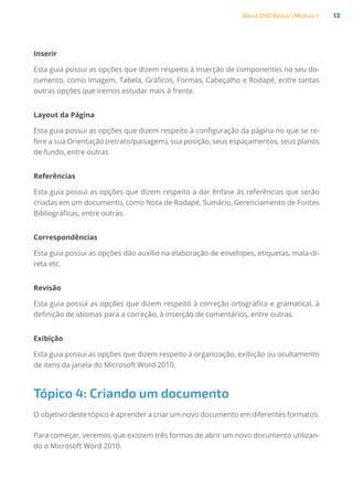 Word 2010 Básico | Módulo 1 13
Inserir
Esta guia possui as opções que dizem respeito à inserção de componentes no seu do-
cumento, como Imagem, Tabela, Gráficos, Formas, Cabeçalho e Rodapé, entre tantas
outras opções que iremos estudar mais à frente.
Layout da Página
Esta guia possui as opções que dizem respeito à configuração da página no que se re-
fere a sua Orientação (retrato/paisagem), sua posição, seus espaçamentos, seus planos
de fundo, entre outras.
Referências
Esta guia possui as opções que dizem respeito a dar ênfase às referências que serão
criadas em um documento, como Nota de Rodapé, Sumário, Gerenciamento de Fontes
Bibliográficas, entre outras.
Correspondências
Esta guia possui as opções dão auxílio na elaboração de envelopes, etiquetas, mala-di-
reta etc.
Revisão
Esta guia possui as opções que dizem respeito à correção ortográfica e gramatical, à
definição de idiomas para a correção, à inserção de comentários, entre outras.
Exibição
Esta guia possui as opções que dizem respeito à organização, exibição ou ocultamento
de itens da janela do Microsoft Word 2010.
Tópico 4: Criando um documento
O objetivo deste tópico é aprender a criar um novo documento em diferentes formatos.
Para começar, veremos que existem três formas de abrir um novo documento utilizan-
do o Microsoft Word 2010.
 