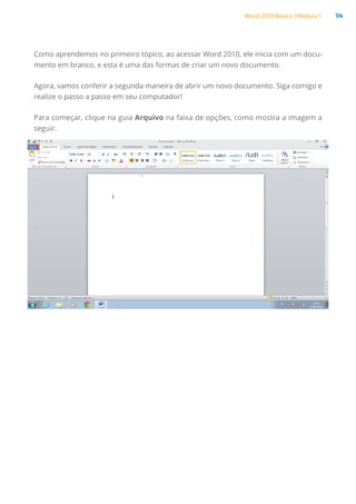 Word 2010 Básico | Módulo 1 14
Como aprendemos no primeiro tópico, ao acessar Word 2010, ele inicia com um docu-
mento em branco, e esta é uma das formas de criar um novo documento.
Agora, vamos conferir a segunda maneira de abrir um novo documento. Siga comigo e
realize o passo a passo em seu computador!
Para começar, clique na guia Arquivo na faixa de opções, como mostra a imagem a
seguir.
 