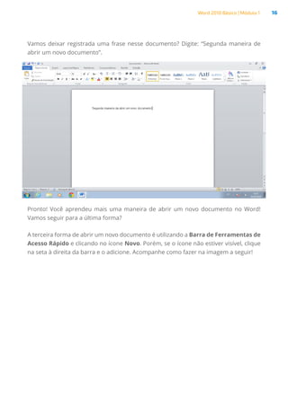 Word 2010 Básico | Módulo 1 16
Vamos deixar registrada uma frase nesse documento? Digite: “Segunda maneira de
abrir um novo documento”.
Pronto! Você aprendeu mais uma maneira de abrir um novo documento no Word!
Vamos seguir para a última forma?
A terceira forma de abrir um novo documento é utilizando a Barra de Ferramentas de
Acesso Rápido e clicando no ícone Novo. Porém, se o ícone não estiver visível, clique
na seta à direita da barra e o adicione. Acompanhe como fazer na imagem a seguir!
 