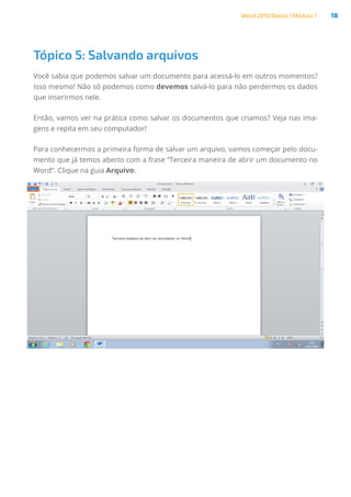 Word 2010 Básico | Módulo 1 18
Tópico 5: Salvando arquivos
Você sabia que podemos salvar um documento para acessá-lo em outros momentos?
Isso mesmo! Não só podemos como devemos salvá-lo para não perdermos os dados
que inserirmos nele.
Então, vamos ver na prática como salvar os documentos que criamos? Veja nas ima-
gens e repita em seu computador!
Para conhecermos a primeira forma de salvar um arquivo, vamos começar pelo docu-
mento que já temos aberto com a frase “Terceira maneira de abrir um documento no
Word”. Clique na guia Arquivo.
 