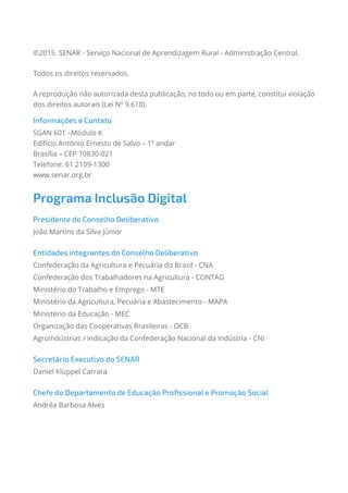©2015. SENAR - Serviço Nacional de Aprendizagem Rural - Administração Central.
Todos os direitos reservados.
A reprodução não autorizada desta publicação, no todo ou em parte, constitui violação
dos direitos autorais (Lei Nº 9.610).
Informações e Contato
SGAN 601 –Módulo K
Edifício Antônio Ernesto de Salvo – 1º andar
Brasília – CEP 70830-021
Telefone: 61 2109-1300
www.senar.org.br
Programa Inclusão Digital
Presidente do Conselho Deliberativo
João Martins da Silva Júnior
Entidades integrantes do Conselho Deliberativo
Confederação da Agricultura e Pecuária do Brasil - CNA
Confederação dos Trabalhadores na Agricultura - CONTAG
Ministério do Trabalho e Emprego - MTE
Ministério da Agricultura, Pecuária e Abastecimento - MAPA
Ministério da Educação - MEC
Organização das Cooperativas Brasileiras - OCB
Agroindústrias / indicação da Confederação Nacional da Indústria - CNI
Secretário Executivo do SENAR
Daniel Klüppel Carrara
Chefe do Departamento de Educação Profissional e Promoção Social
Andréa Barbosa Alves
 