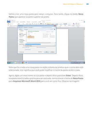 Word 2010 Básico | Módulo 1 20
Vamos criar uma nova pasta para salvar o arquivo. Para tanto, clique no botão Nova
Pasta que aparece na parte superior da janela.
Note que foi criada uma nova pasta na seção à direita da janela e que o nome dela está
selecionado. Isso significa que você pode modificar o nome da pasta recém-criada.
Agora, digite um novo nome na sua pasta e depois disso pressione Enter. Depois disso,
sua pasta estará criada e pronta para ser acessada. Vamos trocar o nome de Nova Pasta
para Arquivos Microsoft Word 2010 para você ver como fica. Observe na imagem!
 
