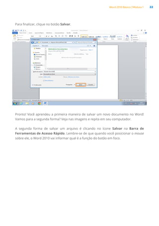 Word 2010 Básico | Módulo 1 22
Para finalizar, clique no botão Salvar.
Pronto! Você aprendeu a primeira maneira de salvar um novo documento no Word!
Vamos para a segunda forma? Veja nas imagens e repita em seu computador.
A segunda forma de salvar um arquivo é clicando no ícone Salvar na Barra de
Ferramentas de Acesso Rápido. Lembre-se de que quando você posicionar o mouse
sobre ele, o Word 2010 vai informar qual é a função do botão em foco.
 