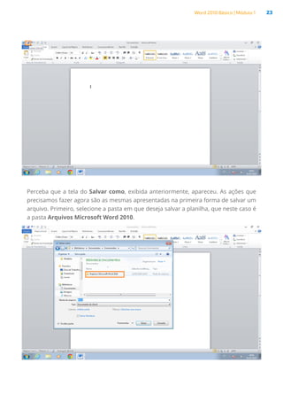 Word 2010 Básico | Módulo 1 23
Perceba que a tela do Salvar como, exibida anteriormente, apareceu. As ações que
precisamos fazer agora são as mesmas apresentadas na primeira forma de salvar um
arquivo. Primeiro, selecione a pasta em que deseja salvar a planilha, que neste caso é
a pasta Arquivos Microsoft Word 2010.
 