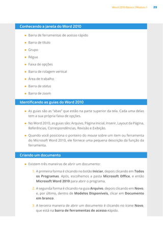 Word 2010 Básico | Módulo 1 29
Conhecendo a janela do Word 2010
●
● Barra de ferramentas de acesso rápido
●
● Barra de título
●
● Grupo
●
● Régua
●
● Faixa de opções
●
● Barra de rolagem vertical
●
● Área de trabalho
●
● Barra de status
●
● Barra de zoom
Identificando as guias do Word 2010
●
● As guias são as “abas” que estão na parte superior da tela. Cada uma delas
tem a sua própria faixa de opções.
●
● No Word 2010, as guias são: Arquivo, Página Inicial, Inserir, Layout da Página,
Referências, Correspondências, Revisão e Exibição.
●
● Quando você posiciona o ponteiro do mouse sobre um item ou ferramenta
do Microsoft Word 2010, ele fornece uma pequena descrição da função da
ferramenta.
Criando um documento
●
● Existem três maneiras de abrir um documento:
1.	A primeira forma é clicando no botão Iniciar, depois clicando em Todos
os Programas. Após, escolhemos a pasta Microsoft Office, e então
Microsoft Word 2010 para abrir o programa.
2.	A segunda forma é clicando na guia Arquivo, depois clicando em Novo,
e, por último, dentro de Modelos Disponíveis, clicar em Documento
em branco.
3.	A terceira maneira de abrir um documento é clicando no ícone Novo,
que está na barra de ferramentas de acesso rápido.
 